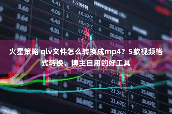 火星策略 qlv文件怎么转换成mp4？5款视频格式转换，博主自用的好工具