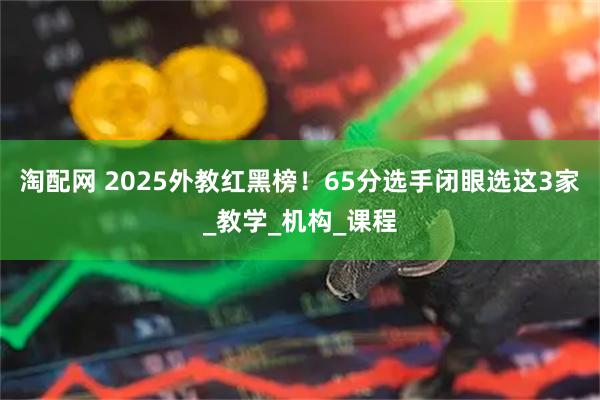 淘配网 2025外教红黑榜！65分选手闭眼选这3家_教学_机构_课程