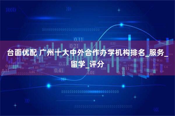 台面优配 广州十大中外合作办学机构排名_服务_留学_评分