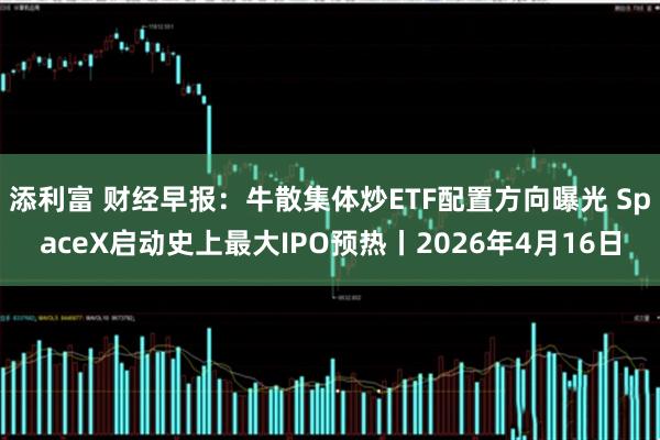 添利富 财经早报：牛散集体炒ETF配置方向曝光 SpaceX启动史上最大IPO预热丨2026年4月16日