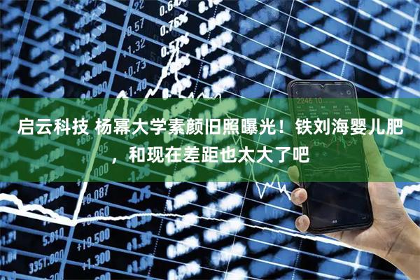 启云科技 杨幂大学素颜旧照曝光!铁刘海婴儿肥,和现在差距也太大了吧