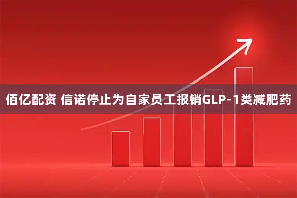 佰亿配资 信诺停止为自家员工报销GLP-1类减肥药