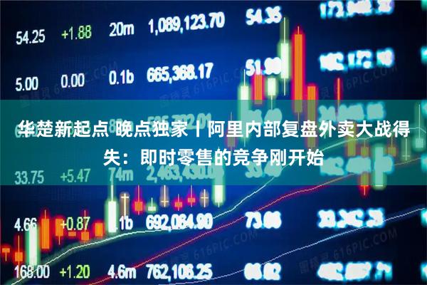 华楚新起点 晚点独家丨阿里内部复盘外卖大战得失：即时零售的竞争刚开始