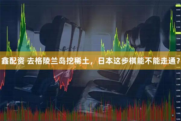 鑫配资 去格陵兰岛挖稀土，日本这步棋能不能走通？