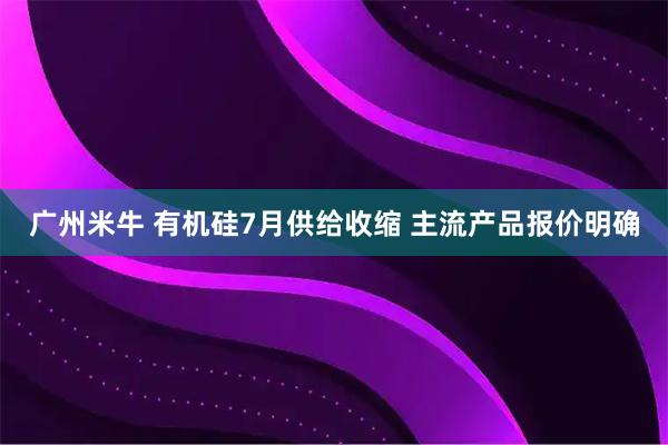 广州米牛 有机硅7月供给收缩 主流产品报价明确