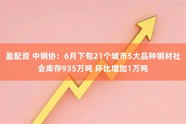 盈配资 中钢协：6月下旬21个城市5大品种钢材社会库存935万吨 环比增加1万吨