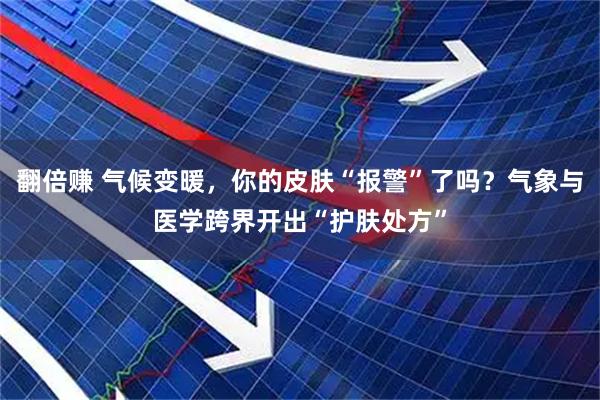 翻倍赚 气候变暖，你的皮肤“报警”了吗？气象与医学跨界开出“护肤处方”