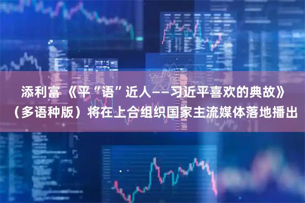 添利富 《平“语”近人——习近平喜欢的典故》(多语种版)将在上合组织国家主流媒体落地播出