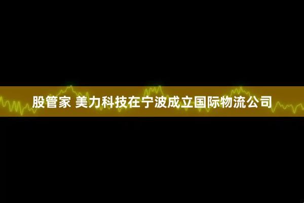 股管家 美力科技在宁波成立国际物流公司